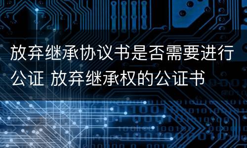 放弃继承协议书是否需要进行公证 放弃继承权的公证书