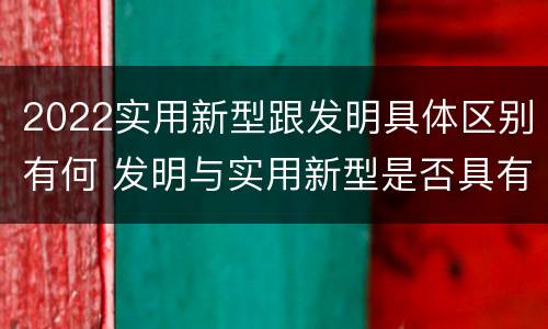 2022实用新型跟发明具体区别有何 发明与实用新型是否具有实用性