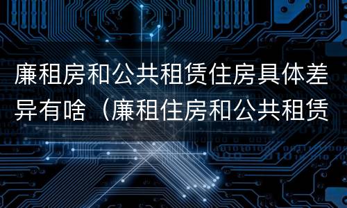 廉租房和公共租赁住房具体差异有啥（廉租住房和公共租赁住房的区别和联系）