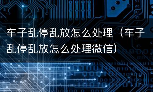 车子乱停乱放怎么处理（车子乱停乱放怎么处理微信）
