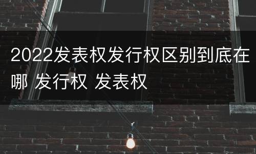 2022发表权发行权区别到底在哪 发行权 发表权