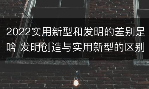 2022实用新型和发明的差别是啥 发明创造与实用新型的区别