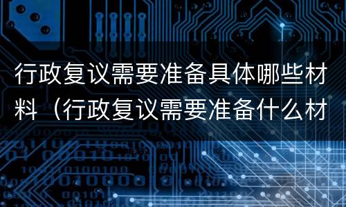行政复议需要准备具体哪些材料（行政复议需要准备什么材料）