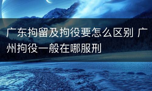 广东拘留及拘役要怎么区别 广州拘役一般在哪服刑