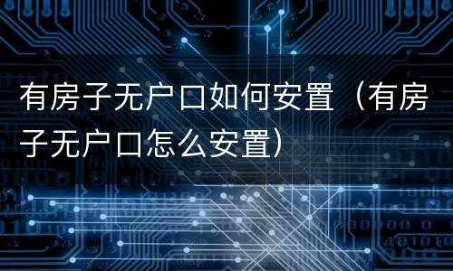 有房子无户口如何安置（有房子无户口怎么安置）