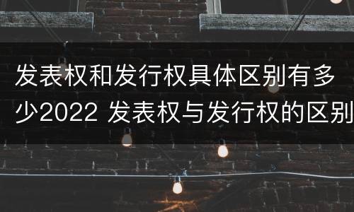 发表权和发行权具体区别有多少2022 发表权与发行权的区别