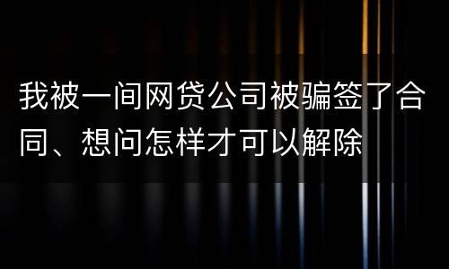 我被一间网贷公司被骗签了合同、想问怎样才可以解除