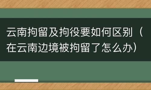 云南拘留及拘役要如何区别（在云南边境被拘留了怎么办）