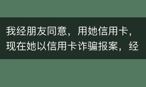 我经朋友同意，用她信用卡，现在她以信用卡诈骗报案，经侦大队也立案了，我该怎么我