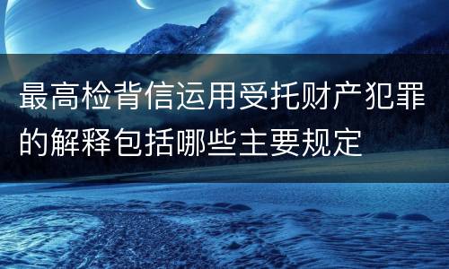 最高检背信运用受托财产犯罪的解释包括哪些主要规定