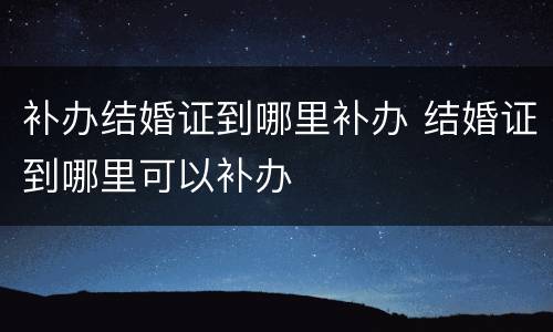 补办结婚证到哪里补办 结婚证到哪里可以补办