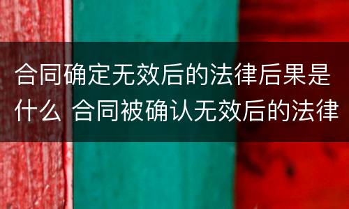 合同确定无效后的法律后果是什么 合同被确认无效后的法律责任有哪些