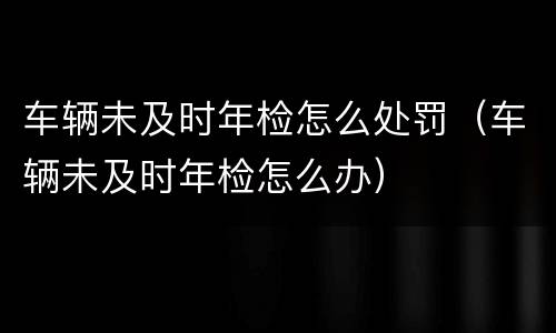 车辆未及时年检怎么处罚（车辆未及时年检怎么办）