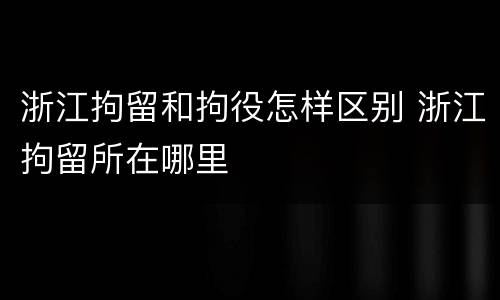 浙江拘留和拘役怎样区别 浙江拘留所在哪里