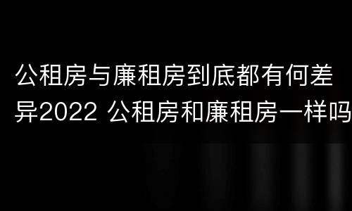 公租房与廉租房到底都有何差异2022 公租房和廉租房一样吗有什么区别