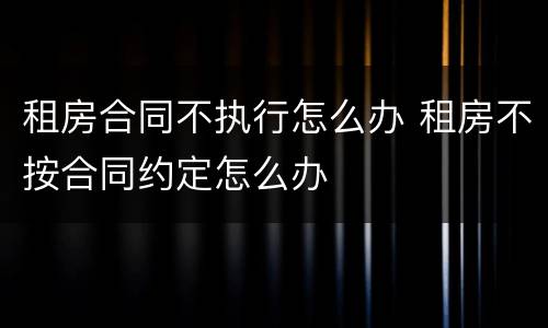 租房合同不执行怎么办 租房不按合同约定怎么办