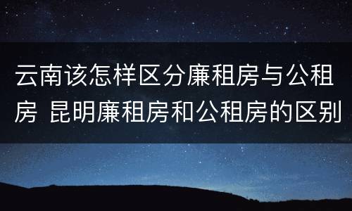 云南该怎样区分廉租房与公租房 昆明廉租房和公租房的区别