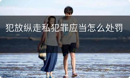 犯放纵走私犯罪应当怎么处罚