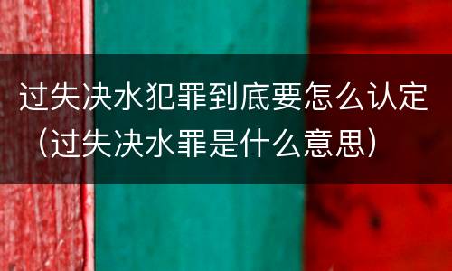 过失决水犯罪到底要怎么认定（过失决水罪是什么意思）