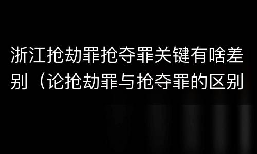 浙江抢劫罪抢夺罪关键有啥差别（论抢劫罪与抢夺罪的区别）