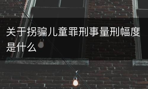 关于拐骗儿童罪刑事量刑幅度是什么