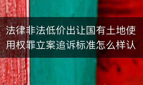 法律非法低价出让国有土地使用权罪立案追诉标准怎么样认定