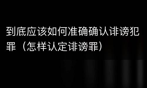 到底应该如何准确确认诽谤犯罪（怎样认定诽谤罪）