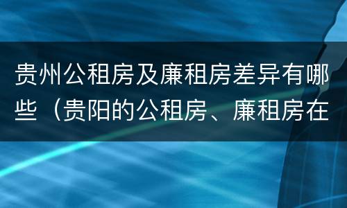 贵州公租房及廉租房差异有哪些（贵阳的公租房、廉租房在什么地方?）