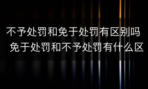 不予处罚和免于处罚有区别吗 免于处罚和不予处罚有什么区别