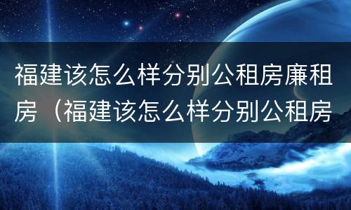 福建该怎么样分别公租房廉租房（福建该怎么样分别公租房廉租房呢）