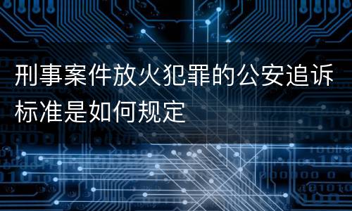 刑事案件放火犯罪的公安追诉标准是如何规定