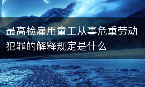 最高检雇用童工从事危重劳动犯罪的解释规定是什么