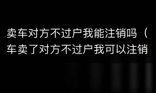 卖车对方不过户我能注销吗（车卖了对方不过户我可以注销吗）