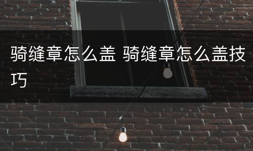 骑缝章怎么盖 骑缝章怎么盖技巧