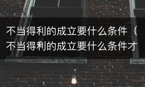 不当得利的成立要什么条件（不当得利的成立要什么条件才能成立）
