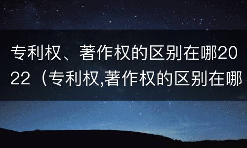 专利权、著作权的区别在哪2022（专利权,著作权的区别在哪2022年）