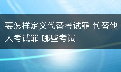 要怎样定义代替考试罪 代替他人考试罪 哪些考试