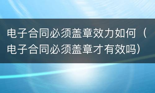 电子合同必须盖章效力如何（电子合同必须盖章才有效吗）