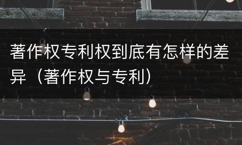 著作权专利权到底有怎样的差异（著作权与专利）