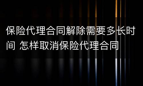 保险代理合同解除需要多长时间 怎样取消保险代理合同