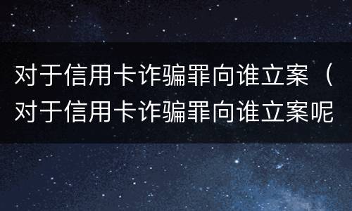 对于信用卡诈骗罪向谁立案（对于信用卡诈骗罪向谁立案呢）