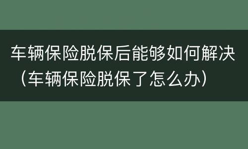 车辆保险脱保后能够如何解决（车辆保险脱保了怎么办）