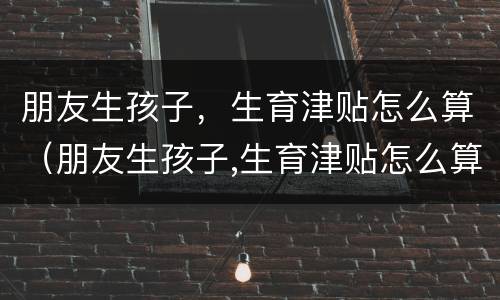 朋友生孩子，生育津贴怎么算（朋友生孩子,生育津贴怎么算的）