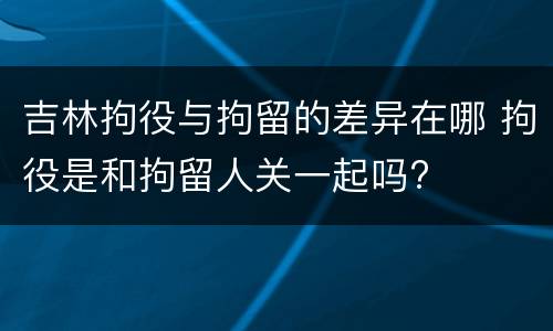 吉林拘役与拘留的差异在哪 拘役是和拘留人关一起吗?