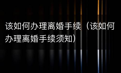 该如何办理离婚手续（该如何办理离婚手续须知）