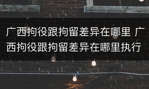 广西拘役跟拘留差异在哪里 广西拘役跟拘留差异在哪里执行
