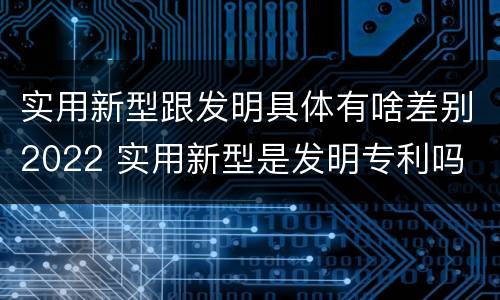 实用新型跟发明具体有啥差别2022 实用新型是发明专利吗