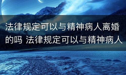 法律规定可以与精神病人离婚的吗 法律规定可以与精神病人离婚的吗