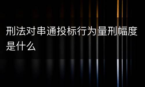 刑法对串通投标行为量刑幅度是什么