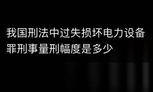 我国刑法中过失损坏电力设备罪刑事量刑幅度是多少